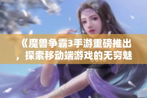 《魔兽争霸3手游重磅推出，探索移动端游戏的无穷魅力与难题》