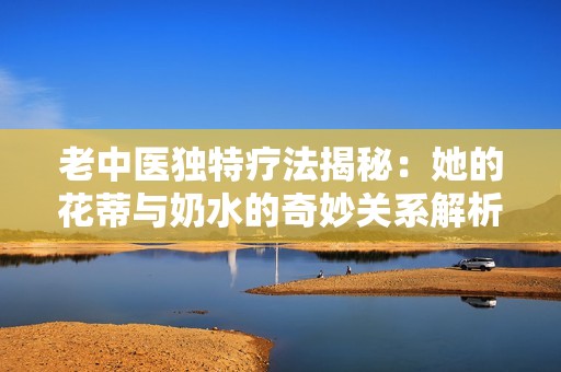 老中医独特疗法揭秘：她的花蒂与奶水的奇妙关系解析