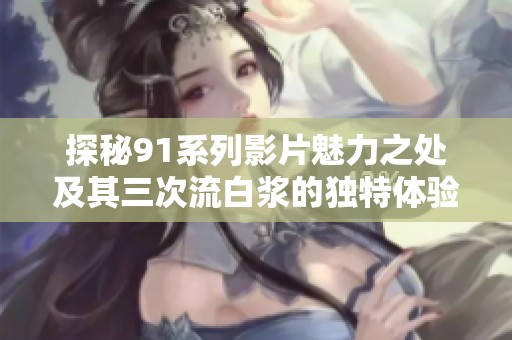 探秘91系列影片魅力之处及其三次流白浆的独特体验