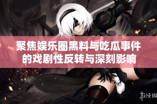 聚焦娱乐圈黑料与吃瓜事件的戏剧性反转与深刻影响