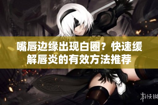 嘴唇边缘出现白圈？快速缓解唇炎的有效方法推荐