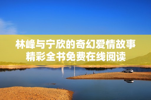 林峰与宁欣的奇幻爱情故事精彩全书免费在线阅读