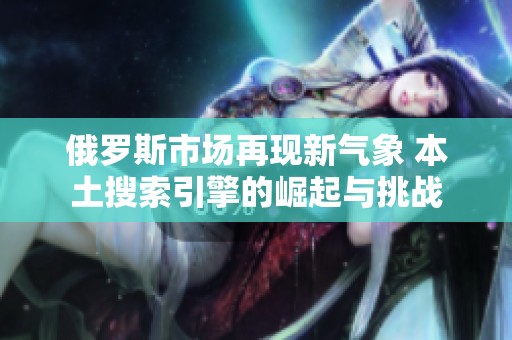 俄罗斯市场再现新气象 本土搜索引擎的崛起与挑战