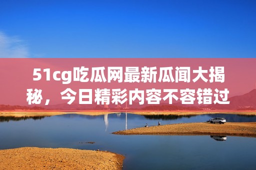 51cg吃瓜网最新瓜闻大揭秘，今日精彩内容不容错过
