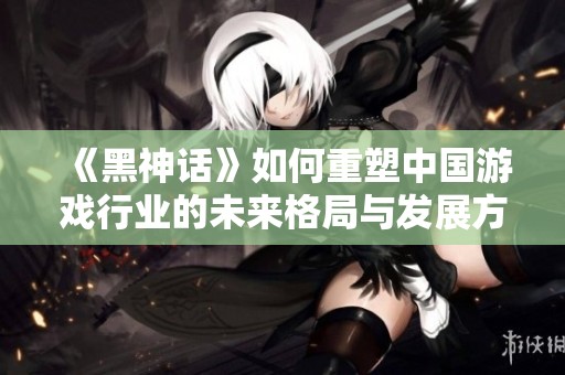 《黑神话》如何重塑中国游戏行业的未来格局与发展方向