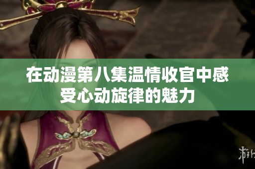 在动漫第八集温情收官中感受心动旋律的魅力