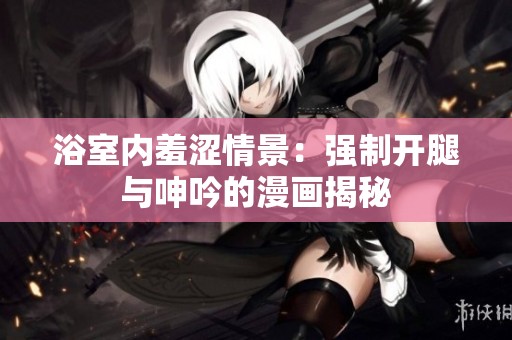 浴室内羞涩情景：强制开腿与呻吟的漫画揭秘