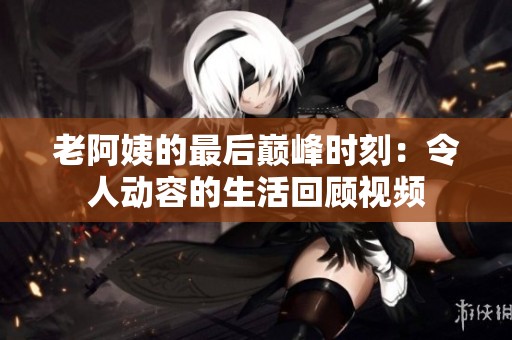 老阿姨的最后巅峰时刻：令人动容的生活回顾视频