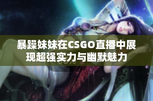 暴躁妹妹在CSGO直播中展现超强实力与幽默魅力