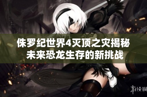 侏罗纪世界4灭顶之灾揭秘 未来恐龙生存的新挑战
