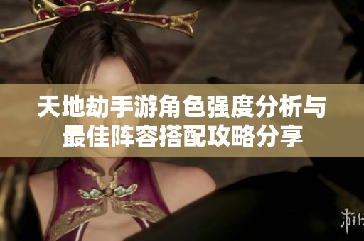 天地劫手游角色强度分析与最佳阵容搭配攻略分享