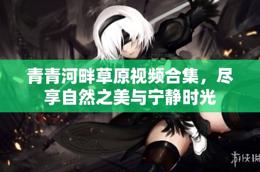 青青河畔草原视频合集，尽享自然之美与宁静时光