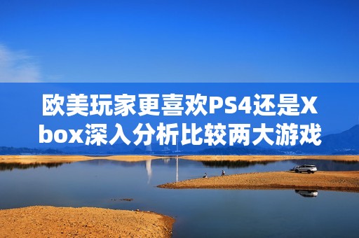 欧美玩家更喜欢PS4还是Xbox深入分析比较两大游戏平台