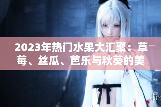 2023年热门水果大汇聚：草莓、丝瓜、芭乐与秋葵的美味组合