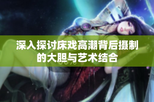 深入探讨床戏高潮背后摄制的大胆与艺术结合