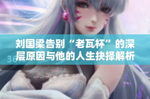 刘国梁告别“老瓦杯”的深层原因与他的人生抉择解析