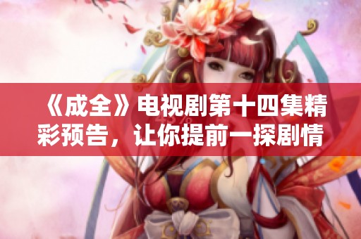 《成全》电视剧第十四集精彩预告，让你提前一探剧情发展