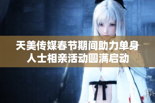 天美传媒春节期间助力单身人士相亲活动圆满启动