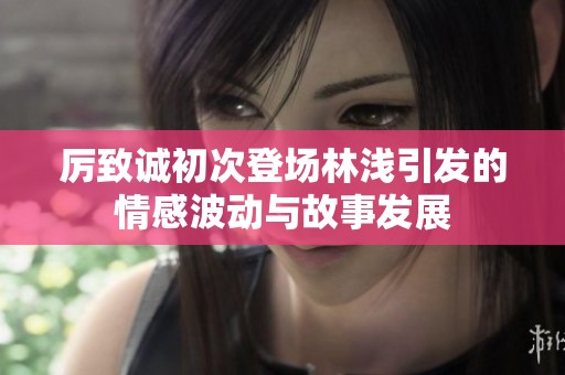 厉致诚初次登场林浅引发的情感波动与故事发展