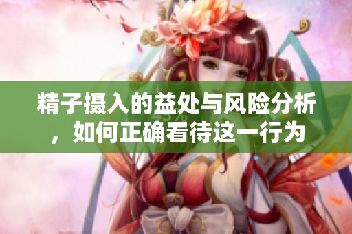 精子摄入的益处与风险分析，如何正确看待这一行为