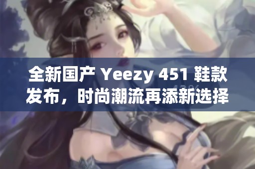 全新国产 Yeezy 451 鞋款发布，时尚潮流再添新选择