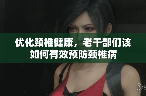优化颈椎健康，老干部们该如何有效预防颈椎病