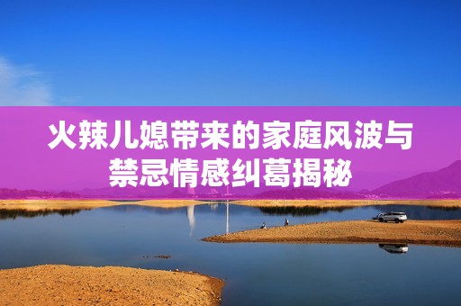 火辣儿媳带来的家庭风波与禁忌情感纠葛揭秘