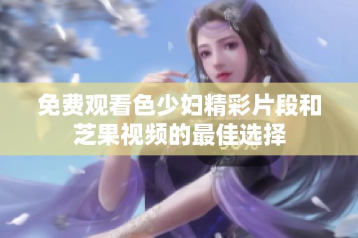 免费观看色少妇精彩片段和芝果视频的最佳选择