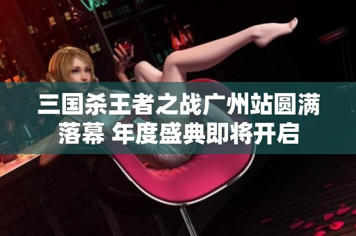 三国杀王者之战广州站圆满落幕 年度盛典即将开启