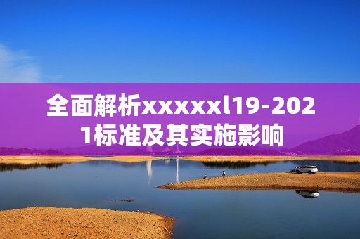 全面解析xxxxxl19-2021标准及其实施影响
