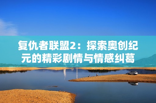 复仇者联盟2：探索奥创纪元的精彩剧情与情感纠葛