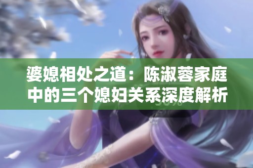 婆媳相处之道：陈淑蓉家庭中的三个媳妇关系深度解析
