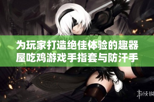 为玩家打造绝佳体验的趣器屋吃鸡游戏手指套与防汗手套推荐