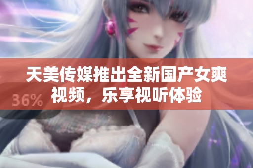 天美传媒推出全新国产女爽视频，乐享视听体验