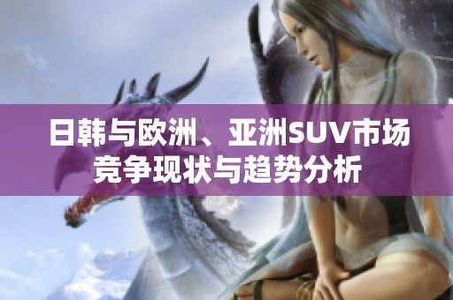 日韩与欧洲、亚洲SUV市场竞争现状与趋势分析