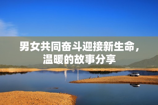 男女共同奋斗迎接新生命，温暖的故事分享