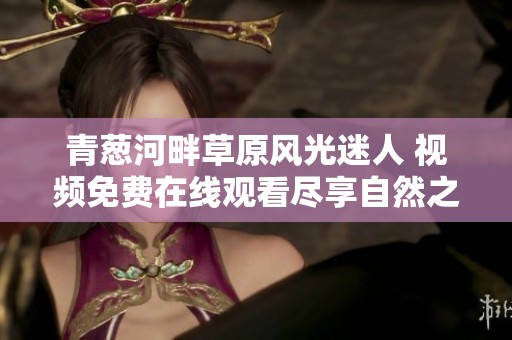 青葱河畔草原风光迷人 视频免费在线观看尽享自然之美