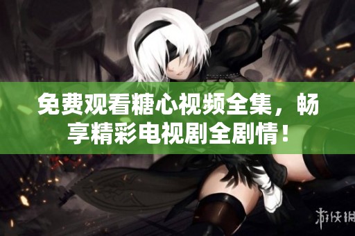 免费观看糖心视频全集，畅享精彩电视剧全剧情！
