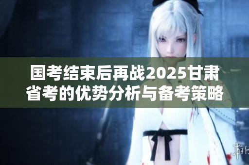 国考结束后再战2025甘肃省考的优势分析与备考策略