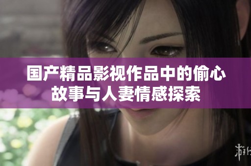 国产精品影视作品中的偷心故事与人妻情感探索