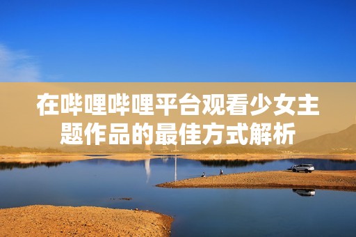 在哔哩哔哩平台观看少女主题作品的最佳方式解析