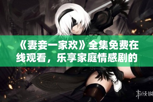 《妻妾一家欢》全集免费在线观看，乐享家庭情感剧的温暖与幽默