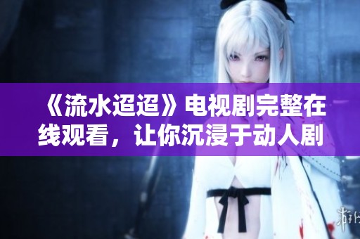 《流水迢迢》电视剧完整在线观看，让你沉浸于动人剧情中