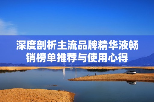 深度剖析主流品牌精华液畅销榜单推荐与使用心得