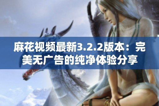 麻花视频最新3.2.2版本：完美无广告的纯净体验分享