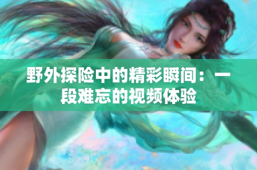 野外探险中的精彩瞬间：一段难忘的视频体验