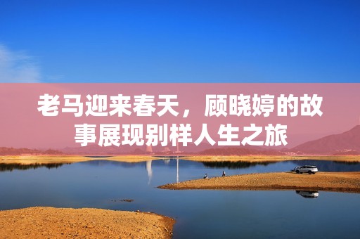 老马迎来春天，顾晓婷的故事展现别样人生之旅
