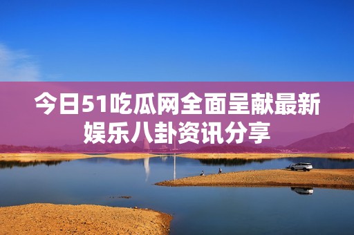 今日51吃瓜网全面呈献最新娱乐八卦资讯分享