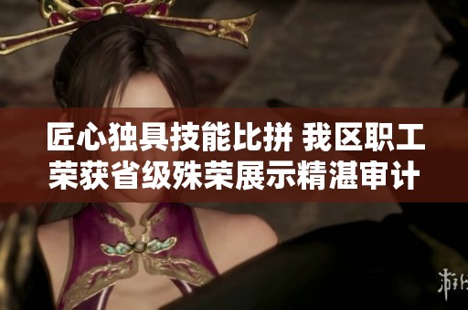 匠心独具技能比拼 我区职工荣获省级殊荣展示精湛审计能力
