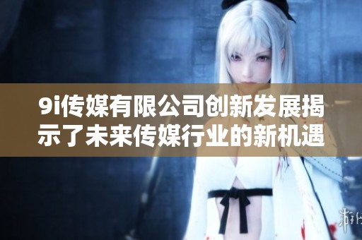 9i传媒有限公司创新发展揭示了未来传媒行业的新机遇